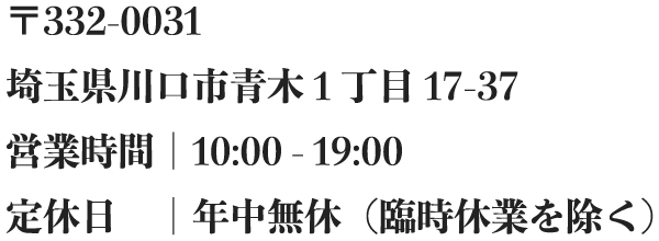 〒332-0031<br />埼玉県川口市青木1丁目17-37<br />営業時間｜10:00 - 19:00<br />定休日｜年中無休（臨時休業を除く）
